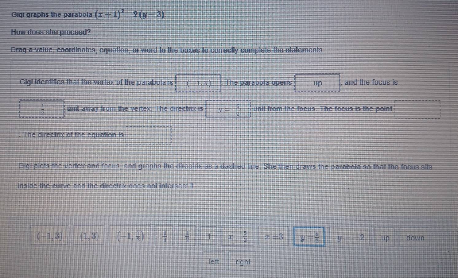 Gigi graphs the parabola (x+1)^2=2(y-3). 
How does she proceed?
Drag a value, coordinates, equation, or word to the boxes to correctly complete the statements.
Gigi identifies that the vertex of the parabola is (-1,3) The parabola opens up □ , and the focus is
□  1/2  unit away from the vertex. The directrix is y= 5/2  unit from the focus. The focus is the point □  5/6 
The directrix of the equation is
Gigi plots the vertex and focus, and graphs the directrix as a dashed line. She then draws the parabola so that the focus sits
inside the curve and the directrix does not intersect it.
(-1,3) (1,3) (-1, 7/2 )  1/4   1/2  1 x= 5/2  x=3 y= 5/2  y=-2 u p down
left right