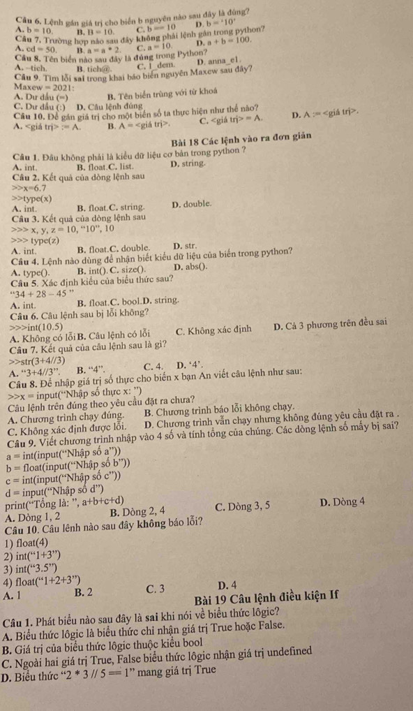 Lệnh gần giá trị cho biển b nguyên nào sau đây là đùng?
A. b=10 B. B=10. C. b=10
Cầu 7, Trường hợp nào sau đây không phải lệnh gân trong python? D. b='10'
A. cd=50. B. a=a^*2.
Cầu 8. Tên biển nào sau đây là đủng trong Python? C. a=10. D. a+b=100.
A. --tich. B. tich@.
C. I dem.
Câu 9. Tìm lỗi sai trong khai báo biên nguyên Maxew sau đây? D. anna_e1.
Maxew =2021
A. Dư dấu (=) B. Tên biển trùng với từ khoá
C. Dư dầu (:) D. Câu lệnh đúng
Câu 10. Để gán giá trị cho một biển số ta thực hiện như thể nào? D. A :=.
A. tri>?=A. B. A= itri>. C. tri>=A.
Bài 18 Các lệnh vào ra đơn giản
Câu 1. Đầu không phải là kiều dữ liệu cơ bản trong python ?
A. int. B. float.C. list. D. string.
Cầu 2, Kết quả của dòng lệnh sau
x=6.7
type(x)
A. int. B. float.C. string. D. double.
Câu 3. Kết quả của dòng lệnh sau
x, y,z=10,''10'', 10
type(z)
A. int. B. float.C. double. D. str.
Câu 4. Lệnh nào dùng để nhận biết kiểu dữ liệu của biển trong python?
A. type(). B. int(). C. size(). D. abs().
Câu 5. Xác định kiểu của biểu thức sau?
''34+28-45'
A. int. B. float.C. bool.D. string.
Câu 6. Câu lệnh sau bị lỗi không?
int(10.5)
A. Không có lỗi B. Câu lệnh có lỗi C. Không xác định D. Cả 3 phương trên đều sai
Câu 7. Kết quả của câu lệnh sau là gì?
str(3+4//3)
A. ''3+4//3''. B. “4”. C. 4. D. ‘4’.
Câu 8. Để nhập giá trị số thực cho biển x bạn An viết câu lệnh như sau:
x= input(“Nhập số thực x: ”)
Câu lệnh trên đúng theo yêu cầu đặt ra chưa?
A. Chương trình chạy đúng. B. Chương trình báo lỗi không chạy.
C. Không xác định được lồi.  D. Chương trình vẫn chạy nhưng không đúng yêu cầu đặt ra .
Câu 9. Viết chương trình nhập vào 4 số và tính tổng của chúng. Các dòng lệnh số mấy bị sai?
a= int(input(“Nhập số a”))
b= float(input(“Nhập số b''))
c= int(input(“Nhập số c”))
d= input(“Nhập số d”)
print(“Tổng là: ”, a+b+c+d)
A. Dòng 1, 2 B. Dòng 2, 4 C. Dòng 3, 5 D. Dòng 4
Câu 10. Câu lênh nào sau đây không báo lỗi?
1) float(4)
2) int(“1+3”)
3) int(“3.5”)
4) float (“1+2+3”) C. 3 D. 4
A. 1 B. 2
Bài 19 Câu lệnh điều kiện If
Câu 1. Phát biểu nào sau đây là sai khi nói về biểu thức lôgic?
A. Biểu thức lôgic là biểu thức chỉ nhận giá trị True hoặc False.
B. Giá trị của biểu thức lôgic thuộc kiểu bool
C. Ngoài hai giá trị True, False biểu thức lôgic nhận giá trị undefined
D. Biểu thức ' 2*3//5==1”=” mang giá trị True