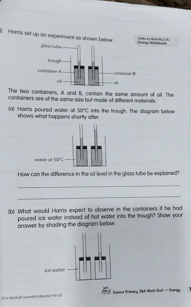 Harris set up an experiment as shown below. Links to Activity 2.6,
rgy Workbook
The two containers, A and B, contain the same amount of oil. The
containers are of the same size but made of different materials.
(a) Harris poured water at 50°C into the trough. The diagram below
shows what happens shortly after.
How can the difference in the oil level in the glass tube be explained?
_
_
(b) What would Harris expect to observe in the containers if he had
poured ice water instead of hot water into the trough? Show your
answer by shading the diagram below.
2014 Marshall Cavendish Education Pte Ltd Science Primary 3&4 Work-Out! — Energy