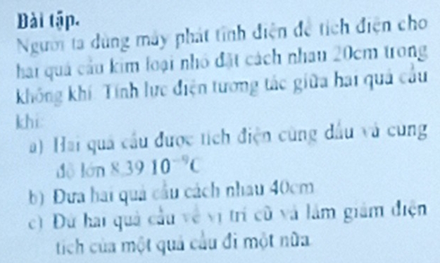 Đài tập. 
Người ta dùng máy phát tính điện để tích điện cho 
hai quả cầu kim loại nhỏ đặt cách nhau 20cm trong 
không khí: Tính lực điện tương tác giữa hai quả cầu 
khi: 
a) Hai quả cầu được tích điện cùng đầu và cung 
độ lớn 8, 39 10 C 
b) Đưa hai quả cầu cách nhau 40cm
c) Đứ hai quả cầu về vị trí cũ và lâm giám điện 
tích của một quả cầu đi một nữa