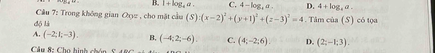 54^u
B. 1+log _4a. C. 4-log _4a. D. 4+log _4a. 
Câu 7: Trong không gian Oxyz , cho mặt ở chat au (S):(x-2)^2+(y+1)^2+(z-3)^2=4
độ là . Tâm cia(S) có tọa
A. (-2;1;-3). B. (-4;2;-6). C. (4;-2;6). D. (2;-1;3). 
Câu 8: Cho hình chóp S 4