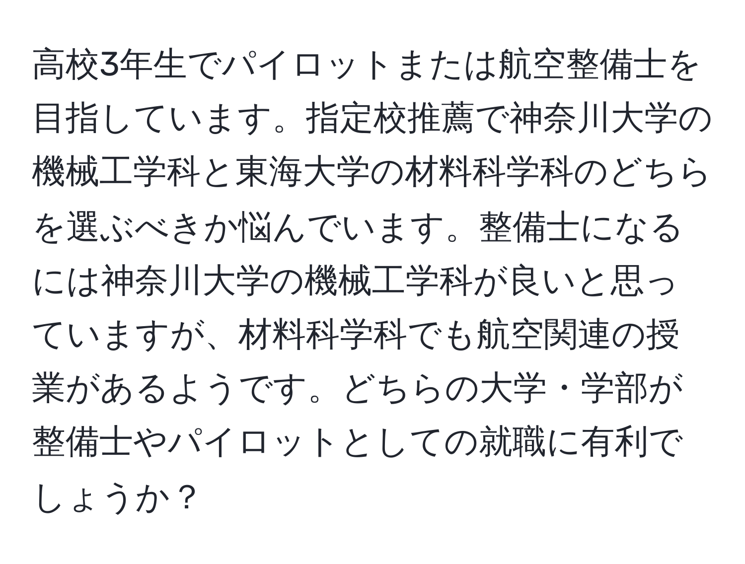 高校3年生でパイロットまたは航空整備士を目指しています。指定校推薦で神奈川大学の機械工学科と東海大学の材料科学科のどちらを選ぶべきか悩んでいます。整備士になるには神奈川大学の機械工学科が良いと思っていますが、材料科学科でも航空関連の授業があるようです。どちらの大学・学部が整備士やパイロットとしての就職に有利でしょうか？