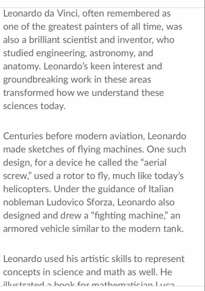 Leonardo da Vinci, often remembered as 
one of the greatest painters of all time, was 
also a brilliant scientist and inventor, who 
studied engineering, astronomy, and 
anatomy. Leonardo’s keen interest and 
groundbreaking work in these areas 
transformed how we understand these 
sciences today. 
Centuries before modern aviation, Leonardo 
made sketches of flying machines. One such 
design, for a device he called the “aerial 
screw," used a rotor to fly, much like today’s 
helicopters. Under the guidance of Italian 
nobleman Ludovico Sforza, Leonardo also 
designed and drew a “fighting machine,” an 
armored vehicle similar to the modern tank. 
Leonardo used his artistic skills to represent 
concepts in science and math as well. He 
illu s trat ed a b o o k for math ematic ian Lu