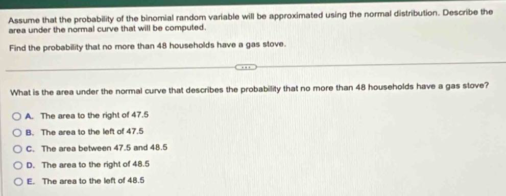 Assume that the probability of the binomial random variable will be approximated using the normal distribution. Describe the
area under the normal curve that will be computed.
Find the probability that no more than 48 households have a gas stove.
What is the area under the normal curve that describes the probability that no more than 48 households have a gas stove?
A. The area to the right of 47.5
B. The area to the left of 47.5
C. The area between 47.5 and 48.5
D. The area to the right of 48.5
E. The area to the left of 48.5