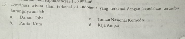 uan Pápuá sebesar 1,58 juta m^3
17. Destinasi wisata alam terkenal di Indonesia yang terkenal dengan keindahan terumbu
karangnya adalah ....
a. Danau Toba c. Taman Nasional Komodo
b. Pantai Kuta d. Raja Ampat