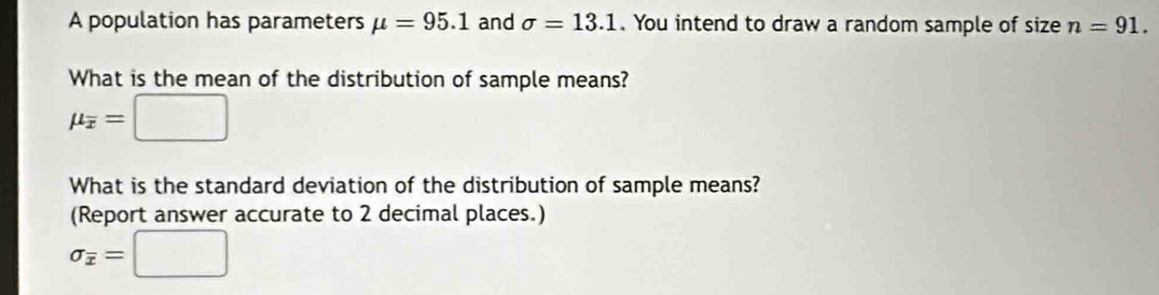 A population has parameters mu =95.1 and sigma =13.1. You intend to draw a random sample of size n=91. 
What is the mean of the distribution of sample means?
mu _overline x=□
What is the standard deviation of the distribution of sample means? 
(Report answer accurate to 2 decimal places.)
sigma _overline x=□