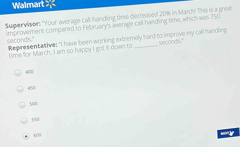 Walmart
Supervisor: “Your average call handling time decreased 20% in March! This is a great
improvement compared to February's average call handling time, which was 750
Representative: “I have been working extremely hard to improve my call handling
seconds.”
time for March. I am so happy I got it down to seconds."
400
450
500
550
600
NEXT