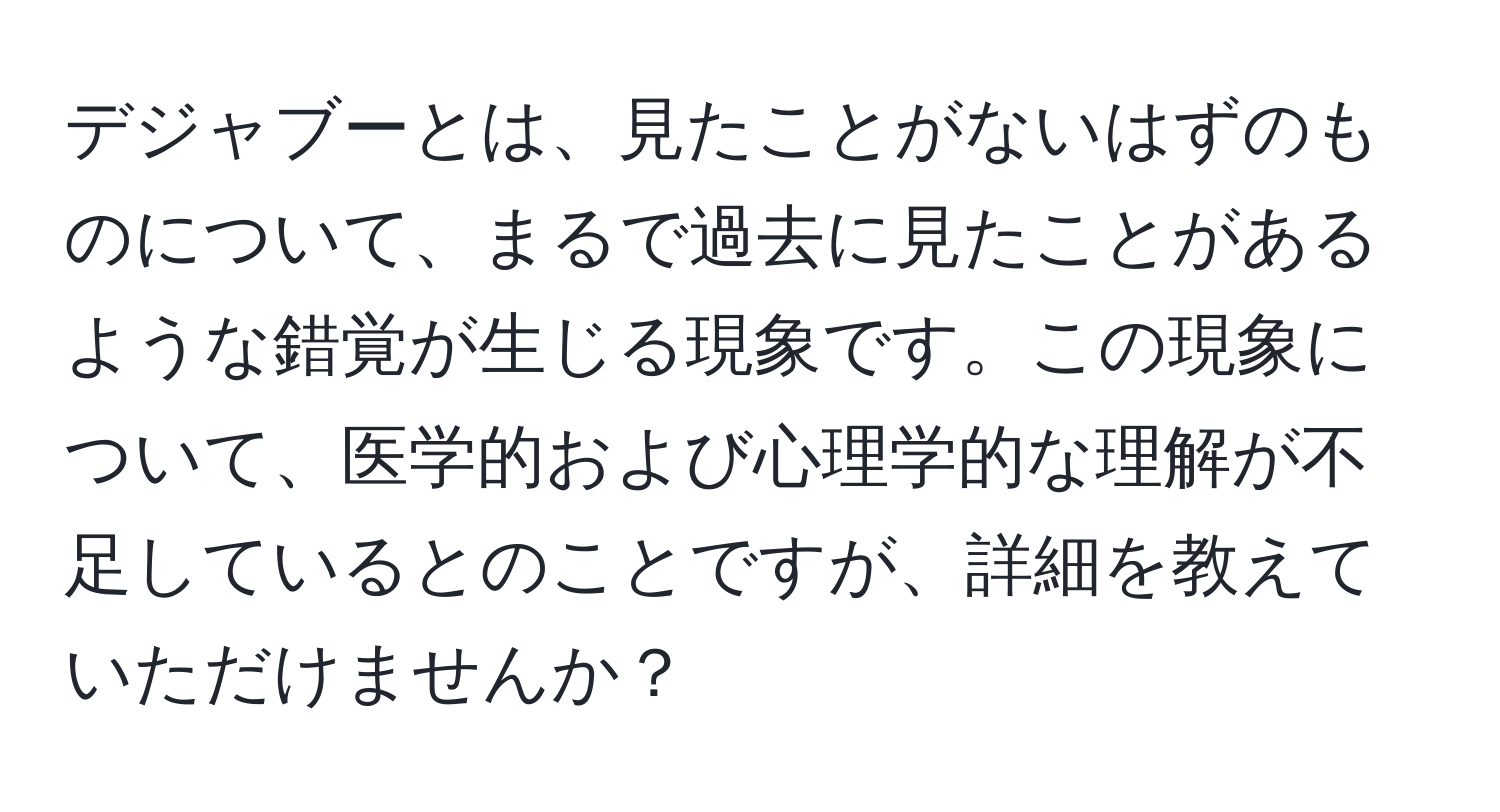 デジャブーとは、見たことがないはずのものについて、まるで過去に見たことがあるような錯覚が生じる現象です。この現象について、医学的および心理学的な理解が不足しているとのことですが、詳細を教えていただけませんか？