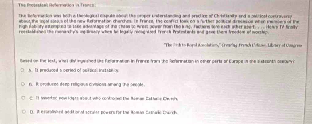 The Protestant Reformation in France:
The Reformation was both a theological dispute about the proper understanding and practice of Christianity and a political controversy
about the legal status of the new Reformation churches. In France, the conflict took on a further political dimension when members of the
high nobility attempted to take advantage of the chaos to wrest power from the king. Factions tore each other apart. .. . Henry IV finally
reestablished the monarchy's legitimacy when he legally recognized French Protestants and gave them freedom of worship.
"The Path to Royal Absolutism,' Creating French Culture, Library of Congress
Based on the text, what distinguished the Reformation in France from the Reformation in other parts of Europe in the sixteenth century?
A. It produced a period of political instability.
B. It produced deep religious divisions among the people.
C. It asserted new idgas about who controiled the Roman Catholic Church.
D. It established additional secular powers for the Roman Catholic Church.