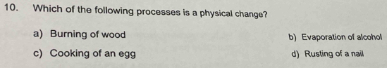 Which of the following processes is a physical change?
a) Burning of wood b) Evaporation of alcohol
c) Cooking of an egg d) Rusting of a nail