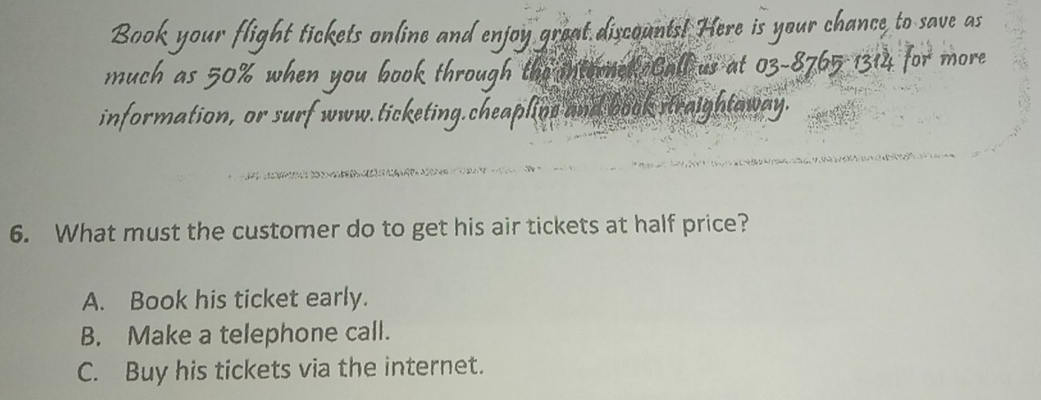 Book your flight tickets online and enjoy great discounts! Here is your chance to save as
much as 50% when you book through the intered Call us at 03-8765 1314 for more
information, or surf www.ticketing.cheaplins and book straightaway.
6. What must the customer do to get his air tickets at half price?
A. Book his ticket early.
B. Make a telephone call.
C. Buy his tickets via the internet.