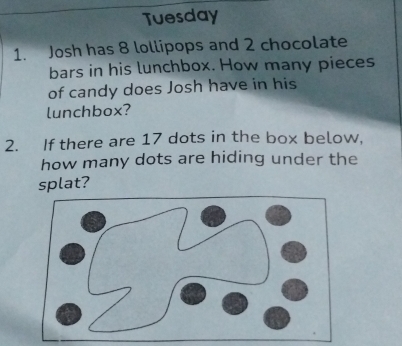 Tuesday 
1. Josh has 8 lollipops and 2 chocolate 
bars in his lunchbox. How many pieces 
of candy does Josh have in his 
lunchbox? 
2. If there are 17 dots in the box below, 
how many dots are hiding under the 
splat?