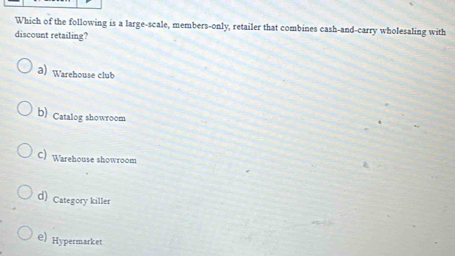 Which of the following is a large-scale, members-only, retailer that combines cash-and-carry wholesaling with
discount retailing?
a) Warehouse club
b) Catalog showroom
C) Warehouse showroom
d) Category killer
e) Hypermarket