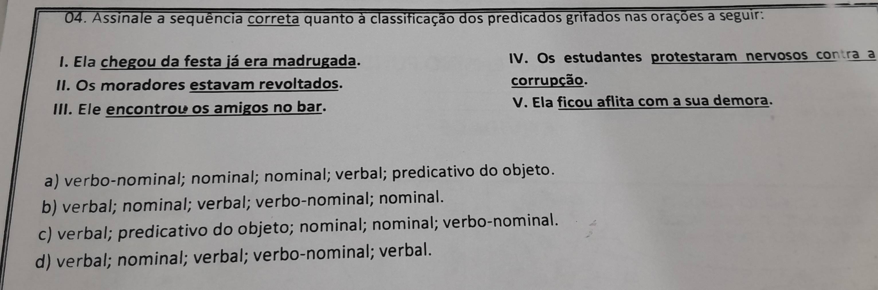 Assinale a sequência correta quanto à classificação dos predicados grifados nas orações a seguir:
I. Ela chegou da festa já era madrugada. IV. Os estudantes protestaram nervosos contra a
II. Os moradores estavam revoltados. corrupção.
III. Ele encontrou os amigos no bar. V. Ela ficou aflita com a sua demora.
a) verbo-nominal; nominal; nominal; verbal; predicativo do objeto.
b) verbal; nominal; verbal; verbo-nominal; nominal.
c) verbal; predicativo do objeto; nominal; nominal; verbo-nominal.
d) verbal; nominal; verbal; verbo-nominal; verbal.