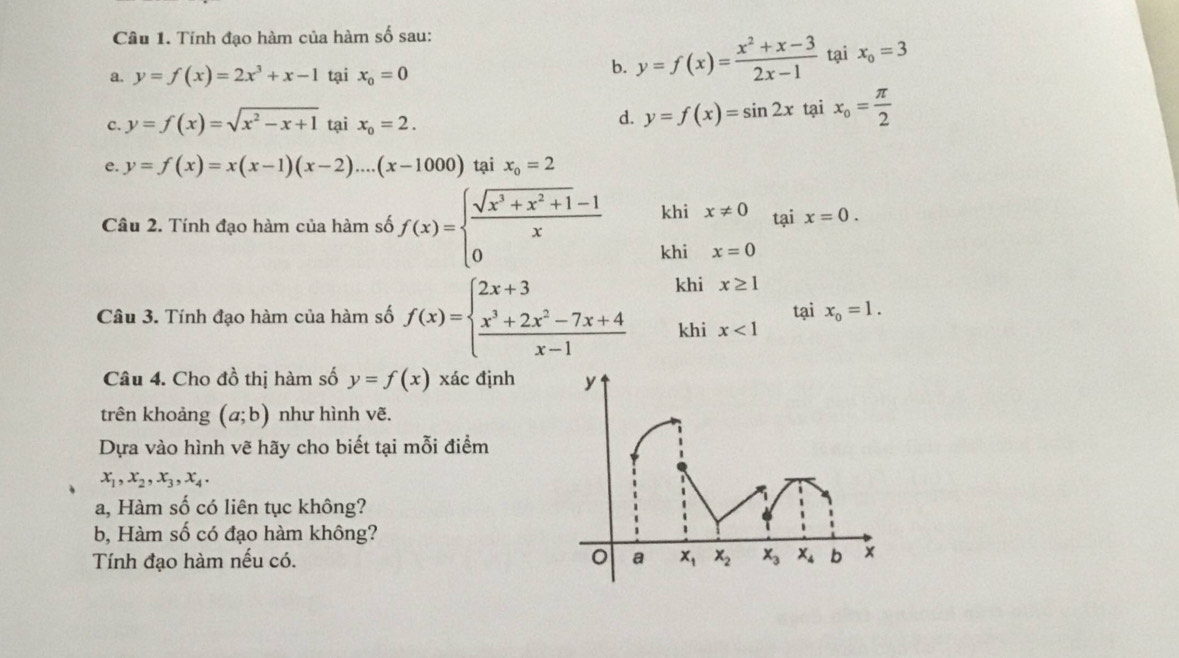 Tinh đạo hàm của hàm số sau:
b. y=f(x)= (x^2+x-3)/2x-1 
a. y=f(x)=2x^3+x-1 tại x_0=0 tại x_0=3
c. y=f(x)=sqrt(x^2-x+1) tại x_o=2. tại x_o= π /2 
d. y=f(x)=sin 2x
e. y=f(x)=x(x-1)(x-2)....(x-1000) tại x_o=2
khi x!= 0 tại x=0.
Câu 2. Tính đạo hàm của hàm số f(x)=beginarrayl  (sqrt(x^3+x^2+1)-1)/x  0endarray. khi x=0
Câu 3. Tính đạo hàm của hàm số f(x)=beginarrayl 2x+3  (x^3+2x^2-7x+4)/x-1 endarray. khi x≥ 1 tại x_0=1.
khi x<1</tex>
Câu 4. Cho đồ thị hàm số y=f(x) xác định
trên khoảng (a;b) như hình vẽ.
Dựa vào hình vẽ hãy cho biết tại mỗi điểm
x_1,x_2,x_3,x_4.
a, Hàm số có liên tục không?
b, Hàm số có đạo hàm không?
Tính đạo hàm nếu có.