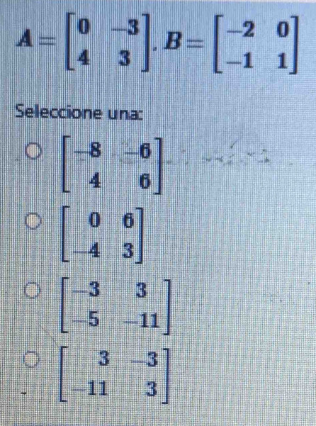 A=beginbmatrix 0&-3 4&3endbmatrix , B=beginbmatrix -2&0 -1&1endbmatrix
Seleccione una:
beginbmatrix -8&-6 4&6endbmatrix
beginbmatrix 0&6 -4&3endbmatrix
beginbmatrix -3&3 -5&-11endbmatrix
beginbmatrix 3&-3 -11&3endbmatrix