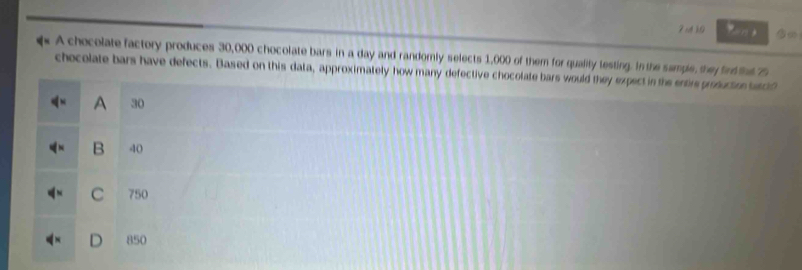 b0
A chocolate factory produces 30,000 chocolate bars in a day and randomly selects 1,000 of them for quality testing. In the sample, they find tht 75
chocolate bars have defects. Based on this data, approximately how many defective chocolate bars would they expect in the entre prosuction betcl?
A 30
B 40
C 750
850