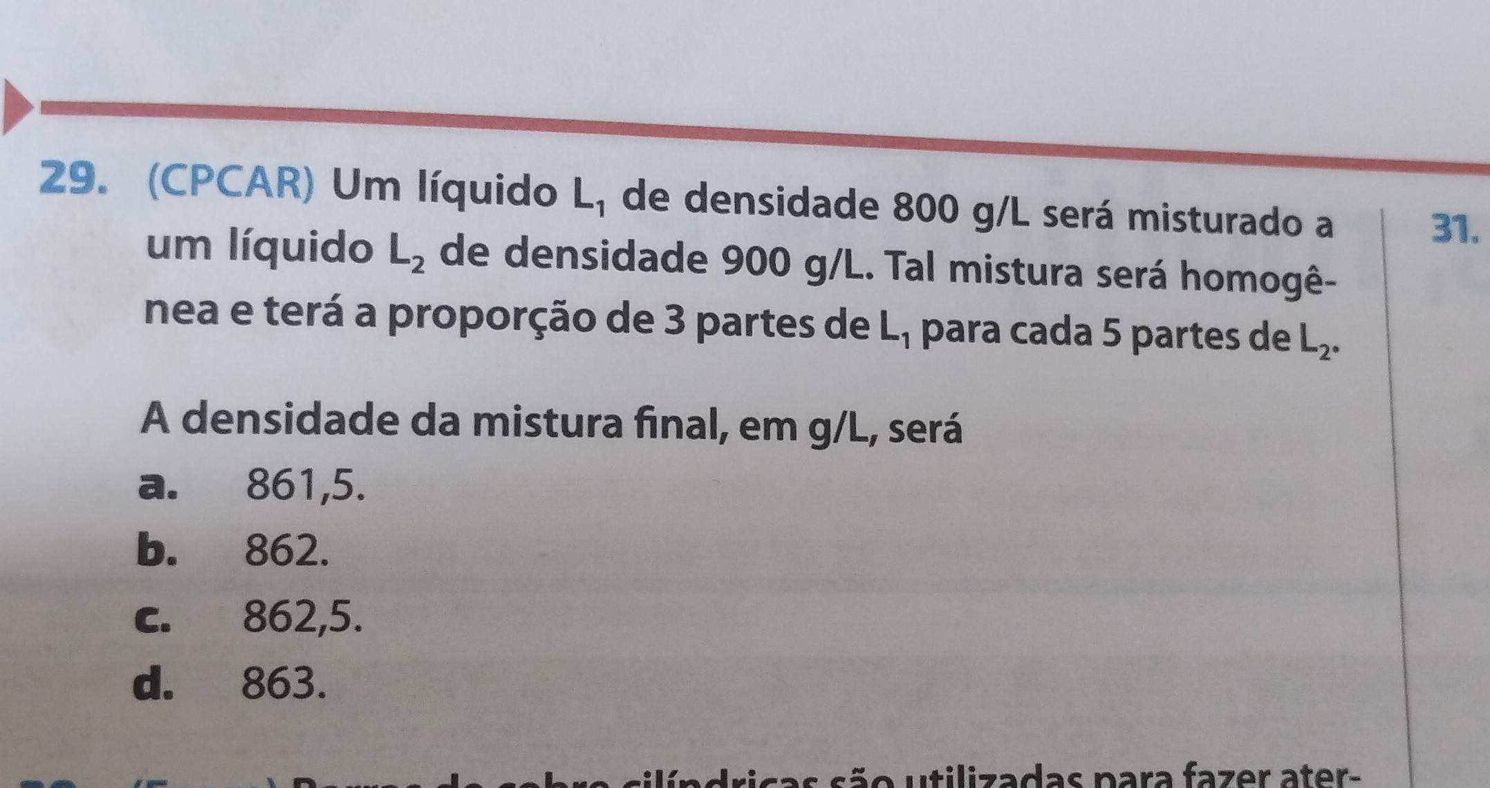 (CPCAR) Um líquido L_1 de densidade 800 g/L será misturado a 31.
um líquido L_2 de densidade 900 g/L. Tal mistura será homogê-
nea e terá a proporção de 3 partes de L_1 para cada 5 partes de L_2°
A densidade da mistura final, em g/L, será
a. 861,5.
b. 862.
c. 862,5.
d. 863.
cas são utilizadas para fazer ater-