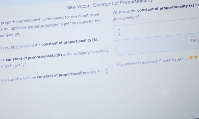 New Vocab: Constant of Proportionalty 
proportional relationship, the values for one quantity are What was the constant of proportionality (k) fo 
ih multiplied by the same number to get the values for the Juice probler? 
her quantity.
 9/8 
his number is called the constant of proportionality (k). 
Edit 
he constant of proportionality (k) is the number you multiply 
by to get "y ''. 
Your answer is incorrect. Please try again. 
You can also find the constant of proportionality using k= y/x .