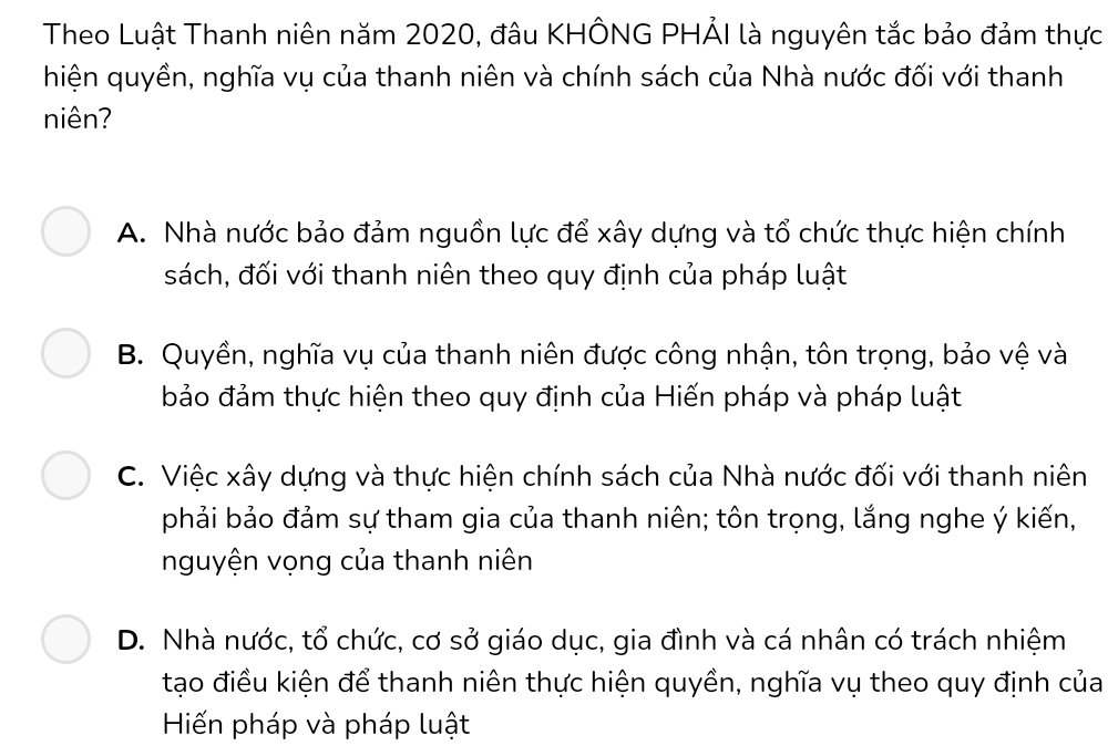 Theo Luật Thanh niên năm 2020, đâu KHÔNG PHẢI là nguyên tắc bảo đảm thực
hiện quyền, nghĩa vụ của thanh niên và chính sách của Nhà nước đối với thanh
niên?
A. Nhà nước bảo đảm nguồn lực để xây dựng và tổ chức thực hiện chính
sách, đối với thanh niên theo quy định của pháp luật
B. Quyền, nghĩa vụ của thanh niên được công nhận, tôn trọng, bảo vệ và
bảo đảm thực hiện theo quy định của Hiến pháp và pháp luật
C. Việc xây dựng và thực hiện chính sách của Nhà nước đối với thanh niên
phải bảo đảm sự tham gia của thanh niên; tôn trọng, lắng nghe ý kiến,
nguyện vọng của thanh niên
D. Nhà nước, tổ chức, cơ sở giáo dục, gia đình và cá nhân có trách nhiệm
tạo điều kiện để thanh niên thực hiện quyền, nghĩa vụ theo quy định của
Hiến pháp và pháp luật