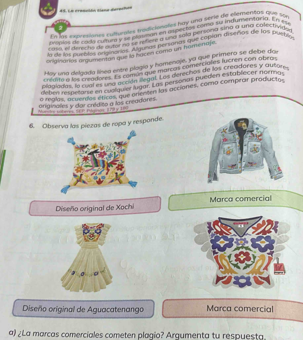 La creación tiene derechos 
En las expresiones culturales tradicionales hay una serie de elementos que son 
2 
proplos de cada cultura y se plasman en aspectos como su indumentaria. En ese 
caso, el derecho de autor no se refiere a una sola persona sino a una colectividad 
la de los pueblos originarios. Algunas personas que copian diseños de los pueblos 
originarios argumentan que lo hacen como un homenaje. 
Hay una delgada línea entre plagio y homenaje, ya que primero se debe dar 
crédito a los creadores. Es común que marcas comerciales lucren con obras 
plagiadas, lo cual es una acción ilegal. Los derechos de los creadores y autores 
deben respetarse en cualquier lugar. Las personas pueden establecer normas 
o reglas, acuerdos éticos, que orienten las acciones, como comprar productos 
originales y dar crédito a los creadores. 
Nuestro saberes, SEP. Páginas: 179 y 180
6. Observa las piezas de ropa y responde. 
Marca comercial 
Diseño original de Xochi 
Diseño original de Aguacatenango Marca comercial 
a) ¿La marcas comerciales cometen plagio? Argumenta tu respuesta.