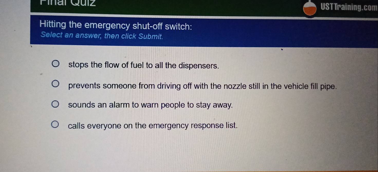 Pinal Quiz USTTraining.com
Hitting the emergency shut-off switch:
Select an answer, then click Submit.
stops the flow of fuel to all the dispensers.
prevents someone from driving off with the nozzle still in the vehicle fill pipe.
sounds an alarm to warn people to stay away.
calls everyone on the emergency response list.