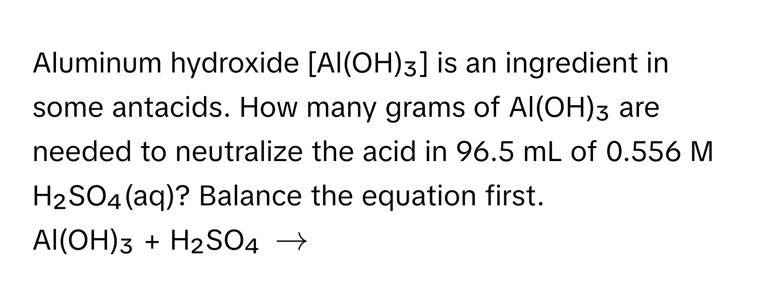 Aluminum hydroxide [Al(OH)₃] is an ingredient in some antacids. How many grams of Al(OH)₃ are needed to neutralize the acid in 96.5 mL of 0.556 M H₂SO₄(aq)? Balance the equation first. 
Al(OH)₃ + H₂SO₄ $arrow$