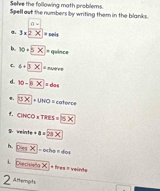 Solve the following math problems. 
Spell out the numbers by writing them in the blanks. 
a. 3* 2* = sei ς 
b. 10+5* = al Jince 
C. 6+3X= = nueve 
d. 10-|8X|=dos
e. 13X+UNO= catorce 
f. CINCO* TRES =15*
g. veinte +8=28*
h. Dies X - O cho = dos 
i. Diecisieta X x veinte 
+ tres = 
2 Attempts