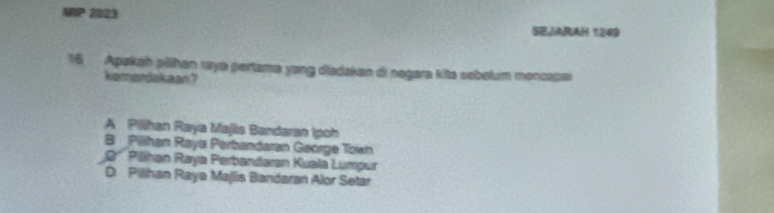 MP 2023
Sejarah 1249
16 Apakah pilihan raye pertame yong diadaken di negara kits sebelum mencapei
kemerdskaan ?
A Pillhan Raya Majlis Bandaran Ipoh
B Pillhan Raya Perbandaran George Town
2' Pillhan Raya Perbandaran Kuala Lumpur
D Pilhan Raya Majis Bandaran Alor Setar