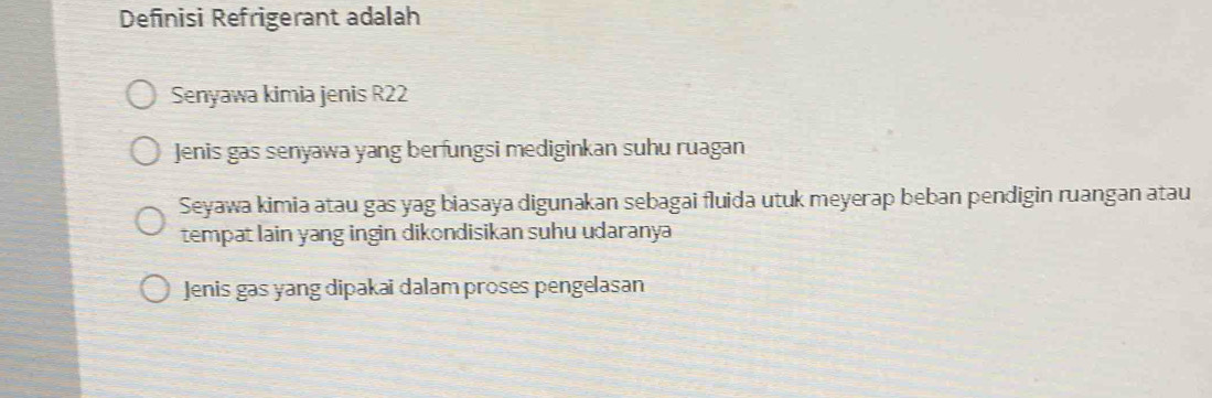 Definisi Refrigerant adalah
Senyawa kimia jenis R22
Jenis gas senyawa yang berfungsi mediginkan suhu ruagan
Seyawa kimia atau gas yag biasaya digunakan sebagai fluida utuk meyerap beban pendigin ruangan atau
tempat lain yang ingin dikondisikan suhu udaranya
Jenis gas yang dipakai dalam proses pengelasan