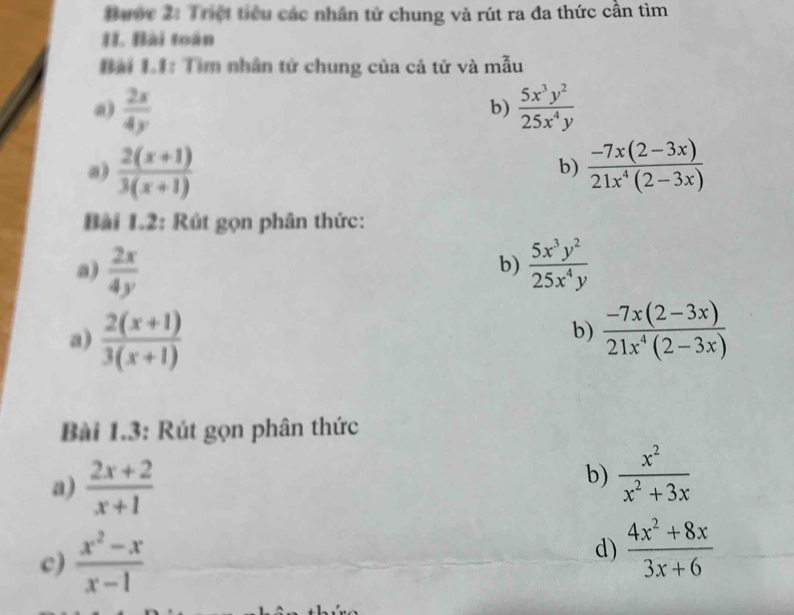 Bước 2: Triệt tiểu các nhân tử chung và rút ra đa thức cần tìm 
II. Bài toán 
Bài 1.1: Tìm nhân tử chung của cả tử và mẫu 
a)  2s/4y   5x^3y^2/25x^4y 
b) 
a)  (2(x+1))/3(x+1)   (-7x(2-3x))/21x^4(2-3x) 
b) 
Bài 1.2: Rút gọn phân thức: 
a)  2x/4y   5x^3y^2/25x^4y 
b) 
a)  (2(x+1))/3(x+1)   (-7x(2-3x))/21x^4(2-3x) 
b) 
Bài 1.3: Rút gọn phân thức 
a)  (2x+2)/x+1 
b)  x^2/x^2+3x 
c)  (x^2-x)/x-1  d)  (4x^2+8x)/3x+6 