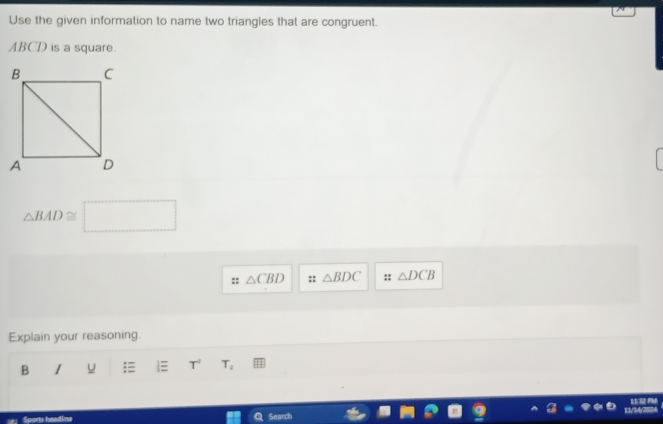 Use the given information to name two triangles that are congruent.
ABCD is a square.
△ BAD≌ □
△ CBD △ BDC △ DCB
Explain your reasoning.
B I u T^2 T_2
113m
11/14/2024
Sports headline Search