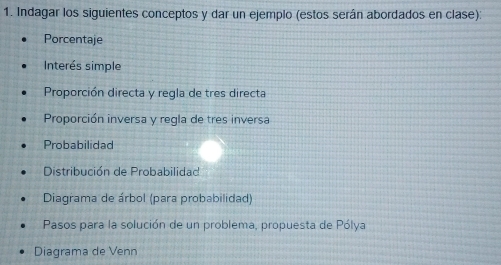 Indagar los siguientes conceptos y dar un ejemplo (estos serán abordados en clase): 
Porcentaje 
Interés simple 
Proporción directa y regla de tres directa 
Proporción inversa y regla de tres inversa 
Probabilidad 
Distribución de Probabilidad 
Diagrama de árbol (para probabilidad) 
Pasos para la solución de un problema, propuesta de Pólya 
Diagrama de Venn