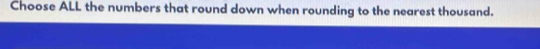 Choose ALL the numbers that round down when rounding to the nearest thousand.