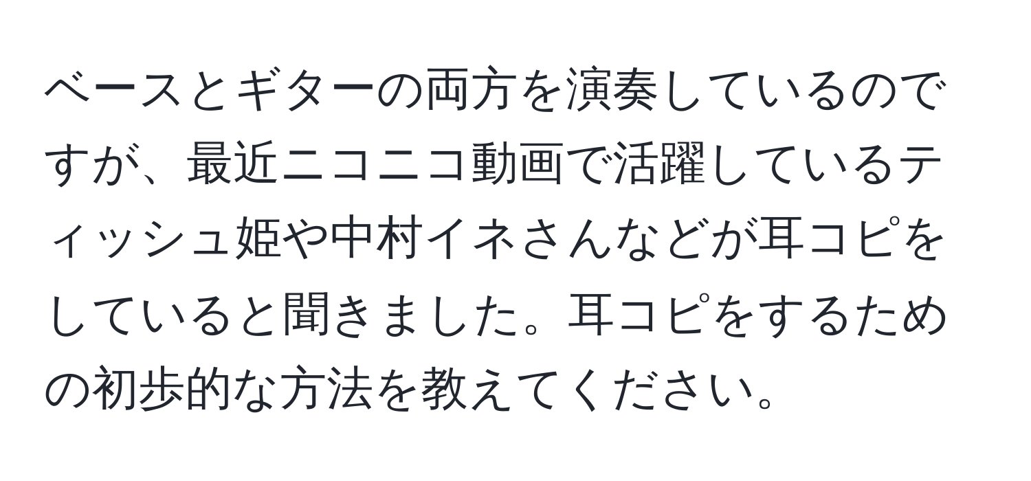 ベースとギターの両方を演奏しているのですが、最近ニコニコ動画で活躍しているティッシュ姫や中村イネさんなどが耳コピをしていると聞きました。耳コピをするための初歩的な方法を教えてください。