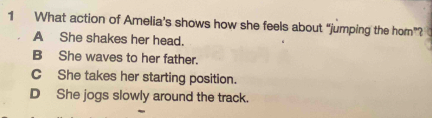 What action of Amelia’s shows how she feels about “jumping the hom”?
A She shakes her head.
B She waves to her father.
C She takes her starting position.
D She jogs slowly around the track.