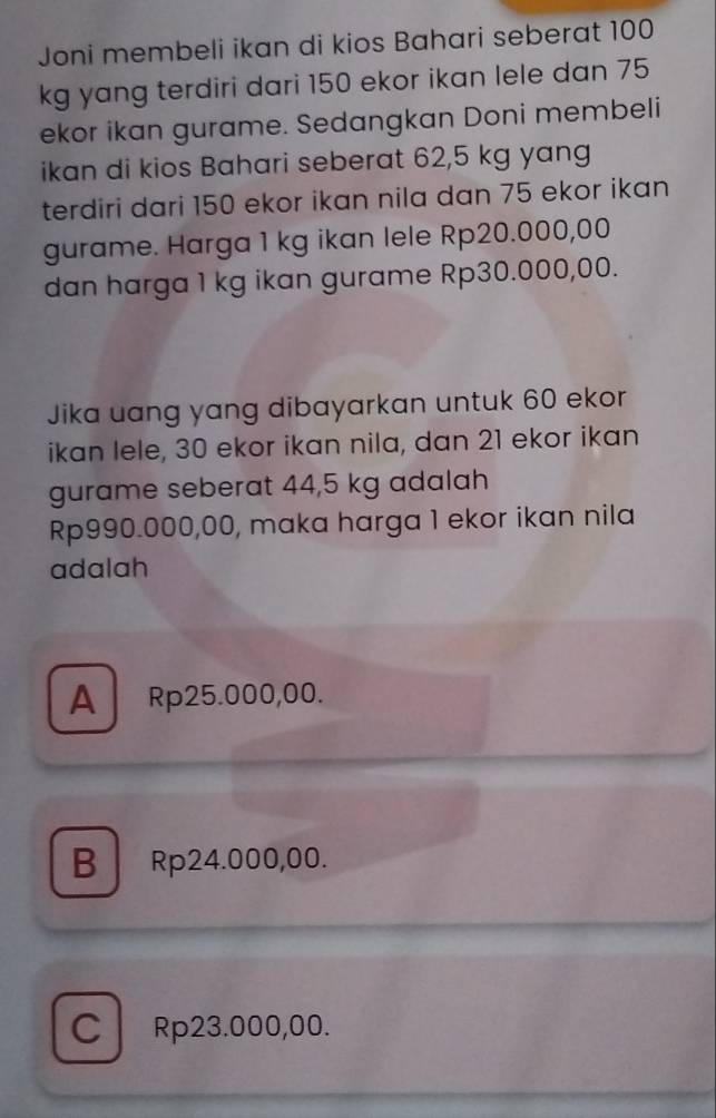 Joni membeli ikan di kios Bahari seberat 100
kg yang terdiri dari 150 ekor ikan lele dan 75
ekor ikan gurame. Sedangkan Doni membeli
ikan di kios Bahari seberat 62,5 kg yang
terdiri dari 150 ekor ikan nila dan 75 ekor ikan
gurame. Harga 1 kg ikan lele Rp20.000,00
dan harga 1 kg ikan gurame Rp30.000,00.
Jika uang yang dibayarkan untuk 60 ekor
ikan lele, 30 ekor ikan nila, dan 21 ekor ikan
gurame seberat 44,5 kg adalah
Rp990.000,00, maka harga 1 ekor ikan nila
adalah
A Rp25.000,00.
B Rp24.000,00.
CRp23.000,00.