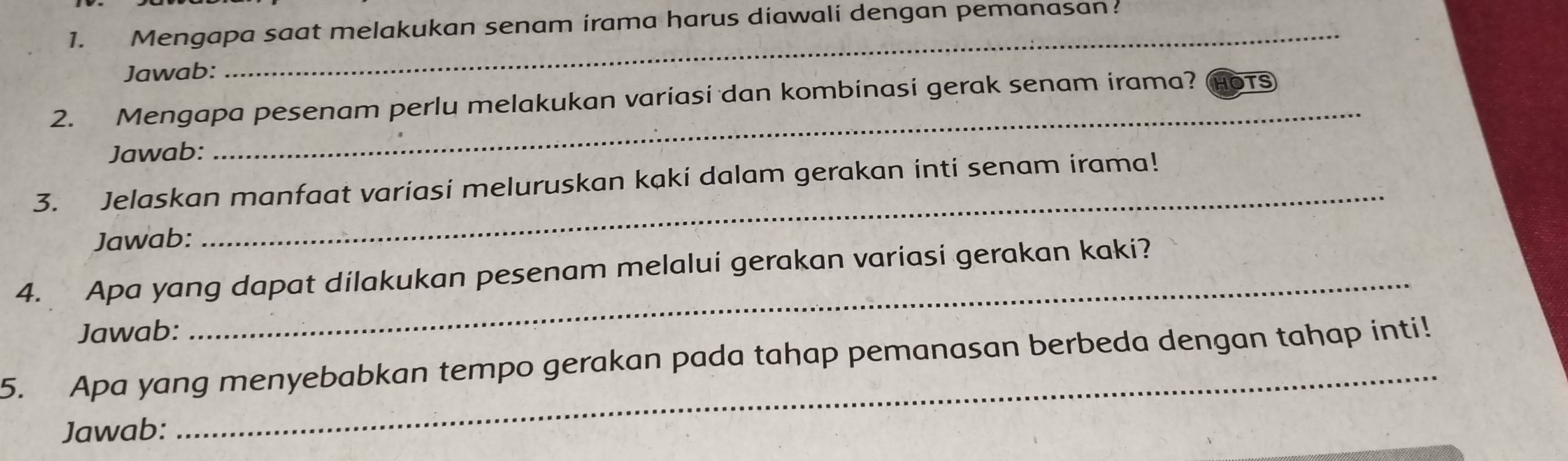 Mengapa saat melakukan senam irama harus diawali dengan pemanasan 
Jawab: 
2. Mengapa pesenam perlu melakukan variasi dan kombinasi gerak senam irama? OTS 
Jawab: 
_ 
3. Jelaskan manfaat variasi meluruskan kaki dalam gerakan inti senam irama! 
Jawab: 
_ 
4. Apa yang dapat dilakukan pesenam melalui gerakan variasi gerakan kaki? 
Jawab: 
_ 
_ 
5. Apa yang menyebabkan tempo gerakan pada tahap pemanasan berbeda dengan tahap inti! 
Jawab: