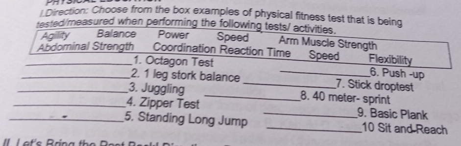 LDirection: Choose from the box examples of physical fitness test that is being
tested/measured when performing the following tests/ activities.
Agillity Balance Power Speed Arm Muscle Strength
_Abdominal Strength Coordination Reaction Time Speed Flexibility
1. Octagon Test _6. Push -up
_2. 1 leg stork balance _7. Stick droptest
_3. Juggling _8. 40 meter - sprint
_4. Zipper Test _9. Basic Plank
_5. Standing Long Jump _10 Sit and Reach