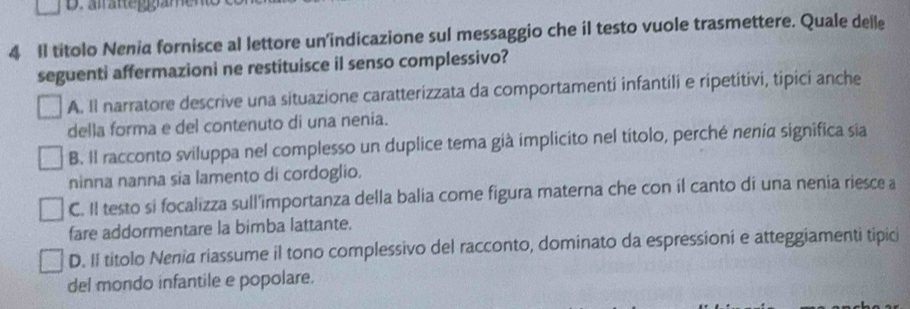 Il títolo Nenia fornisce al lettore un'indicazione sul messaggio che il testo vuole trasmettere. Quale delle
seguenti affermazioni ne restituisce il senso complessivo?
A. Il narratore descrive una situazione caratterizzata da comportamenti infantili e ripetitivi, tipici anche
della forma e del contenuto di una nenia.
B. Il racconto sviluppa nel complesso un duplice tema già implicito nel títolo, perché nenia significa sia
ninna nanna sia lamento di cordoglio.
C. Il testo si focalizza sull'importanza della balia come figura materna che con il canto di una nenia riesce a
fare addormentare la bimba lattante.
D. II títolo Nenia riassume il tono complessivo del racconto, dominato da espressioni e atteggiamenti tipici
del mondo infantile e popolare.