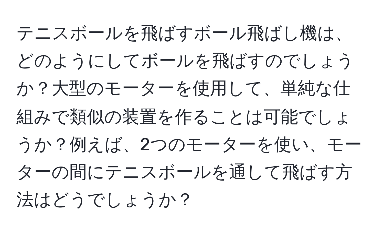 テニスボールを飛ばすボール飛ばし機は、どのようにしてボールを飛ばすのでしょうか？大型のモーターを使用して、単純な仕組みで類似の装置を作ることは可能でしょうか？例えば、2つのモーターを使い、モーターの間にテニスボールを通して飛ばす方法はどうでしょうか？