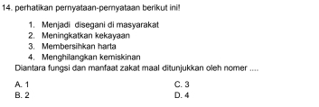 perhatikan pernyataan-pemyataan berikut ini!
1. Menjadi disegani di masyarakat
2. Meningkatkan kekayaan
3. Membersihkan harta
4. Menghilanokan kemiskinan
Diantara fungsi dan manfaat zakat maal ditunjukkan oleh nomer ....
A. 1 C. 3
B. 2 D. 4