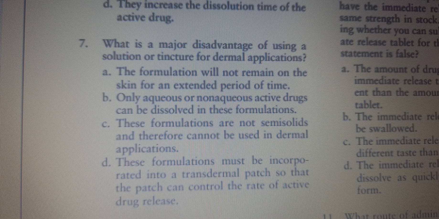 d. They increase the dissolution time of the have the immediate re
active drug. same strength in stock
ing whether you can su
7. What is a major disadvantage of using a
ate release tablet for t
solution or tincture for dermal applications?
statement is false?
a. The formulation will not remain on the
a. The amount of dru
skin for an extended period of time.
immediate release t
b. Only aqueous or nonaqueous active drugs
ent than the amou
can be dissolved in these formulations.
tablet.
b. The immediate rel
c. These formulations are not semisolids
be swallowed.
and therefore cannot be used in dermal
c. The immediate rele
applications.
different taste than
d. These formulations must be incorpo-
d. The immediate re
rated into a transdermal patch so that
dissolve as quick
the patch can control the rate of active
form.
drug release.
11 What route of admr