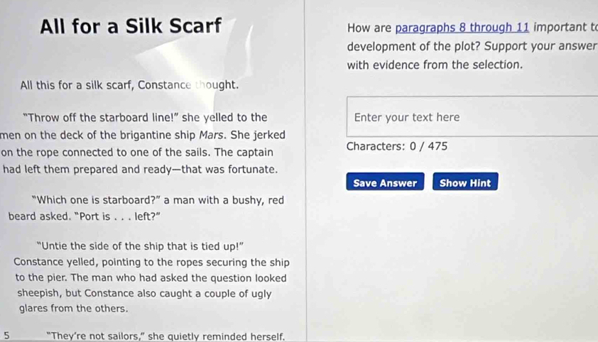 All for a Silk Scarf How are paragraphs 8 through 11 important t 
development of the plot? Support your answer 
with evidence from the selection. 
All this for a silk scarf, Constance thought. 
“Throw off the starboard line!” she yelled to the Enter your text here 
men on the deck of the brigantine ship Mars. She jerked 
on the rope connected to one of the sails. The captain Characters: 0 / 475
had left them prepared and ready—that was fortunate. 
Save Answer Show Hint 
“Which one is starboard?” a man with a bushy, red 
beard asked. “Port is . . . left?” 
“Untie the side of the ship that is tied up!” 
Constance yelled, pointing to the ropes securing the ship 
to the pier. The man who had asked the question looked 
sheepish, but Constance also caught a couple of ugly 
glares from the others. 
5 “They’re not sailors,” she quietly reminded herself.