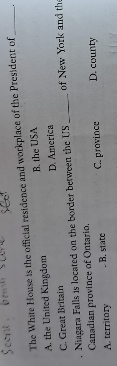 The White House is the official residence and workplace of the President of_ .
A. the United Kingdom B. the USA
C. Great Britain D. America
Niagara Falls is located on the border between the US _ of New York and the
Canadian province of Ontario.
A. territory B. state C. province
D. county