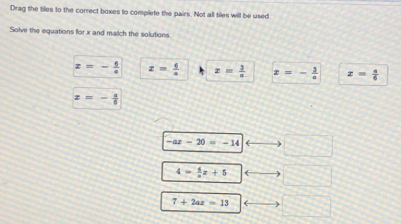 Drag the tiles to the correct boxes to complete the pairs. Not all tiles will be used.
Solve the equations for x and match the solutions.
x=- 6/a  x= 6/a  x= 3/a  x=- 3/a  x= a/6 
x=- a/6 
-ax-20=-14 □
4= 6/a x+5
7+2ax=13