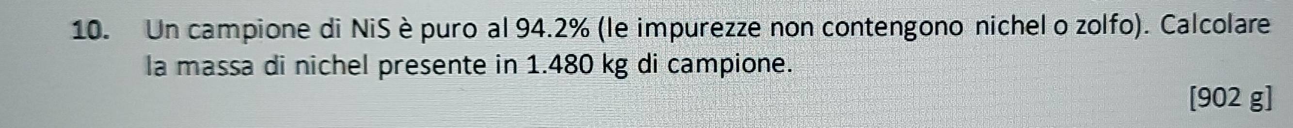 Un campione di NiS èpuro al 94.2% (le impurezze non contengono nichel o zolfo). Calcolare 
la massa di nichel presente in 1.480 kg di campione.
[902 g]