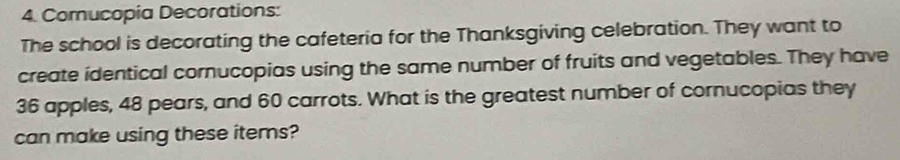 Comucopia Decorations: 
The school is decorating the cafeteria for the Thanksgiving celebration. They want to 
create identical cornucopias using the same number of fruits and vegetables. They have
36 apples, 48 pears, and 60 carrots. What is the greatest number of cornucopias they 
can make using these items?