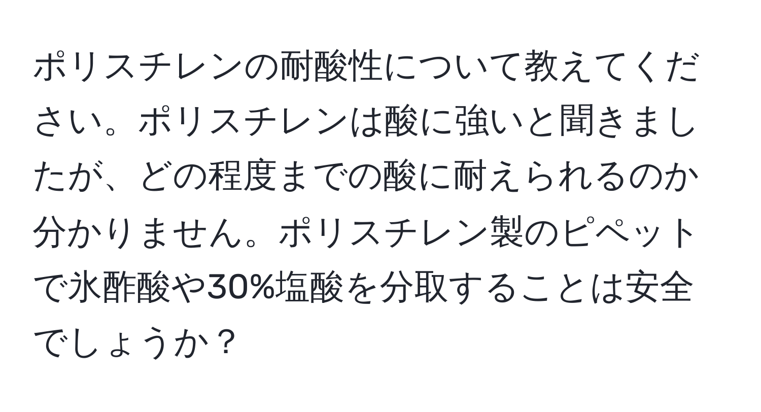 ポリスチレンの耐酸性について教えてください。ポリスチレンは酸に強いと聞きましたが、どの程度までの酸に耐えられるのか分かりません。ポリスチレン製のピペットで氷酢酸や30%塩酸を分取することは安全でしょうか？