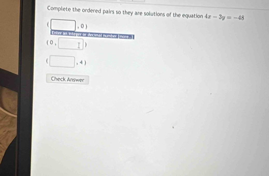 Complete the ordered pairs so they are solutions of the equation 4x-3y=-48
(□ ,0)
Enter an integer or decimal number |more
(0, ,□ )
(□ ,4)
Check Answer